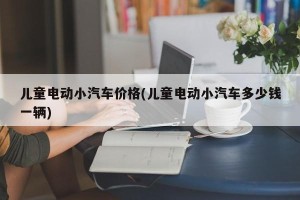 儿童电动小汽车价格(儿童电动小汽车多少钱一辆)