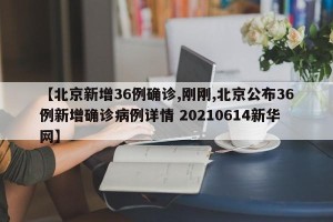 【北京新增36例确诊,刚刚,北京公布36例新增确诊病例详情 20210614新华网】