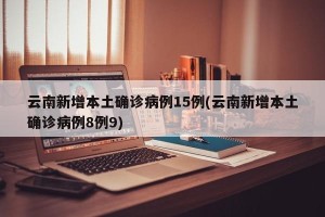 云南新增本土确诊病例15例(云南新增本土确诊病例8例9)