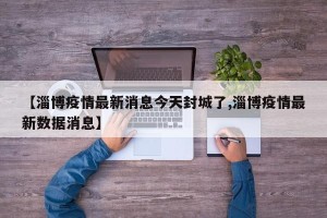 【淄博疫情最新消息今天封城了,淄博疫情最新数据消息】