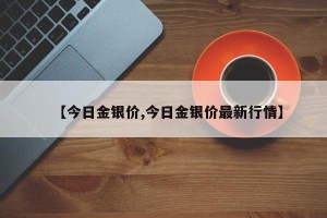 【今日金银价,今日金银价最新行情】