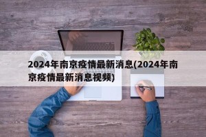 2024年南京疫情最新消息(2024年南京疫情最新消息视频)
