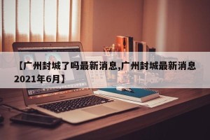 【广州封城了吗最新消息,广州封城最新消息2021年6月】