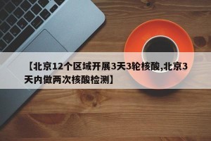 【北京12个区域开展3天3轮核酸,北京3天内做两次核酸检测】