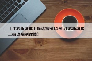 【江苏新增本土确诊病例11例,江苏新增本土确诊病例详情】