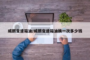 威朗变速箱油/威朗变速箱油换一次多少钱