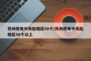苏州现有中风险地区50个/苏州现有中风险地区50个以上