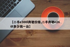 【二手e300l奔驰价格,二手奔驰e260l多少钱一台】
