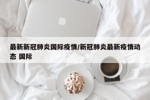 最新新冠肺炎国际疫情/新冠肺炎最新疫情动态 国际