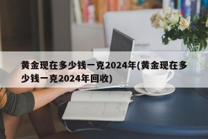 黄金现在多少钱一克2024年(黄金现在多少钱一克2024年回收)