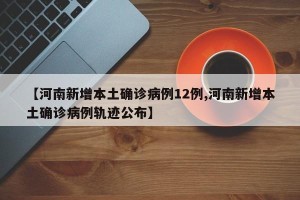 【河南新增本土确诊病例12例,河南新增本土确诊病例轨迹公布】