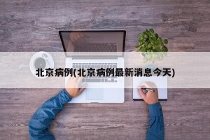 北京病例(北京病例最新消息今天)
