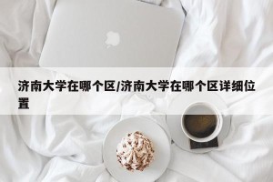 济南大学在哪个区/济南大学在哪个区详细位置
