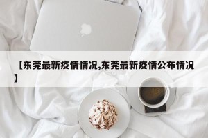 【东莞最新疫情情况,东莞最新疫情公布情况】
