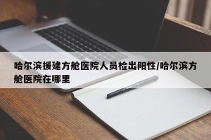 哈尔滨援建方舱医院人员检出阳性/哈尔滨方舱医院在哪里