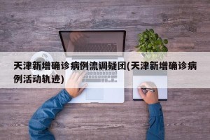 天津新增确诊病例流调疑团(天津新增确诊病例活动轨迹)