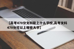 【高考470分文科能上什么学校,高考文科470分可以上哪些大学】