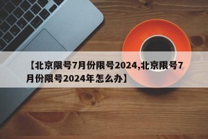 【北京限号7月份限号2024,北京限号7月份限号2024年怎么办】