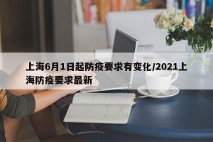 上海6月1日起防疫要求有变化/2021上海防疫要求最新