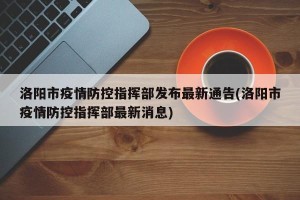 洛阳市疫情防控指挥部发布最新通告(洛阳市疫情防控指挥部最新消息)