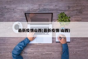 最新疫情山西(最新疫情 山西)