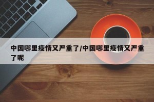 中国哪里疫情又严重了/中国哪里疫情又严重了呢