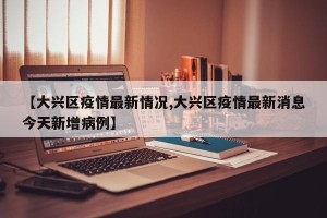 【大兴区疫情最新情况,大兴区疫情最新消息今天新增病例】