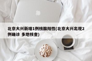 北京大兴新增1例核酸阳性(北京大兴出现2例确诊 多地核查)