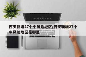 西安新增27个中风险地区/西安新增27个中风险地区是哪里