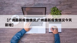 【广州最新疫情情况,广州最新疫情情况今天新增】