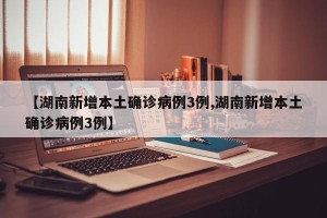【湖南新增本土确诊病例3例,湖南新增本土确诊病例3例】