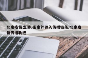 北京疫情出现6条京外输入传播链条/北京疫情传播轨迹