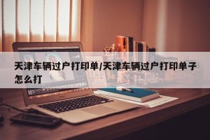 天津车辆过户打印单/天津车辆过户打印单子怎么打