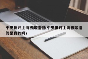 中央批评上海核酸造假(中央批评上海核酸造假是真的吗)