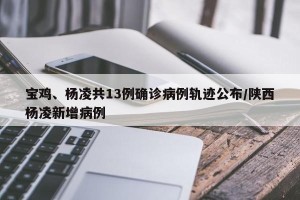 宝鸡、杨凌共13例确诊病例轨迹公布/陕西杨凌新增病例