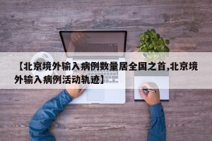 【北京境外输入病例数量居全国之首,北京境外输入病例活动轨迹】