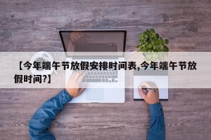 【今年端午节放假安排时间表,今年端午节放假时间?】