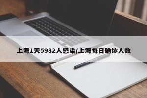 上海1天5982人感染/上海每日确诊人数