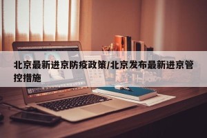北京最新进京防疫政策/北京发布最新进京管控措施