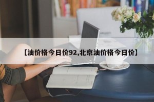 【油价格今日价92,北京油价格今日价】