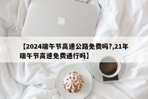 【2024端午节高速公路免费吗?,21年端午节高速免费通行吗】