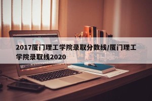 2017厦门理工学院录取分数线/厦门理工学院录取线2020