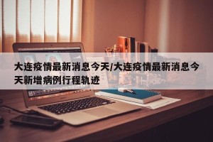 大连疫情最新消息今天/大连疫情最新消息今天新增病例行程轨迹