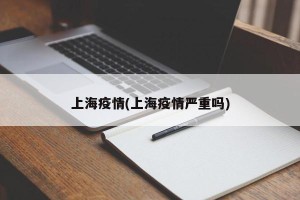 上海疫情(上海疫情严重吗)