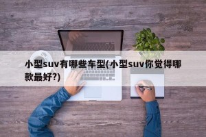 小型suv有哪些车型(小型suv你觉得哪款最好?)