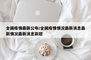 全国疫情最新公布/全国疫情情况最新消息最新情况最新消息新冠