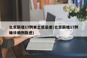 北京新增17例本土感染者(北京新增17例确诊病例轨迹)