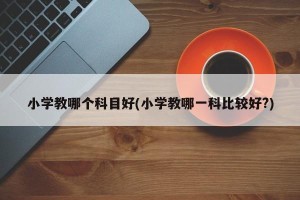 小学教哪个科目好(小学教哪一科比较好?)
