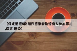 【保定通报5例阳性感染者轨迹有人参加葬礼,保定 感染】