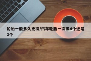 轮胎一般多久更换/汽车轮胎一次换4个还是2个